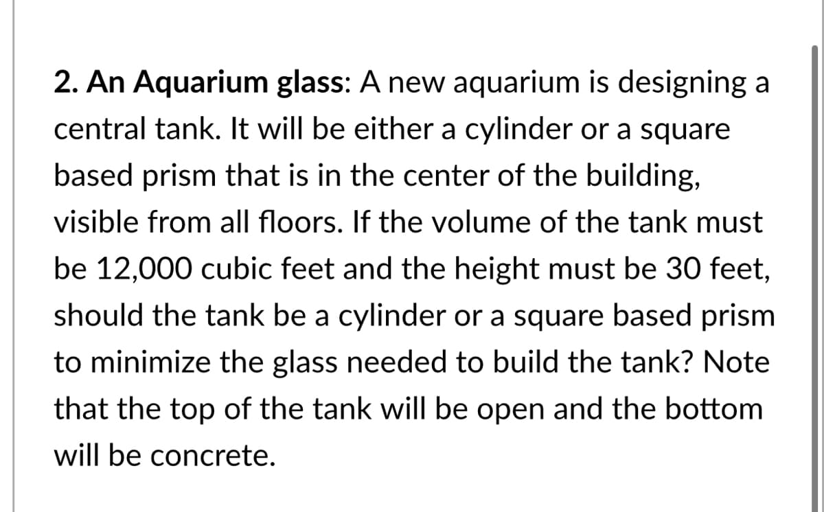 2. An Aquarium glass: A new aquarium is designing a
central tank. It will be either a cylinder or a square
based prism that is in the center of the building,
visible from all floors. If the volume of the tank must
be 12,000 cubic feet and the height must be 30 feet,
should the tank be a cylinder or a square based prism
to minimize the glass needed to build the tank? Note
that the top of the tank will be open and the bottom
will be concrete.

