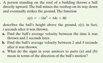 A person standing on the roof of a building throws a ball
directly upward. The ball misses the rooftop on its way down
and eventually strikes the ground. The function
s(1) = -16r + 64t + 80
describes the ball's height above the ground, s(t), in feet,
t seconds after it was thrown.
a. Find the ball's average velocity between the time it was
thrown and 2 seconds later.
b. Find the ball's average velocity between 2 and 4 seconds
after it was thrown.
c. What do the signs in your answers to parts (a) and (b)
mean in terms of the direction of the ball's motion?
