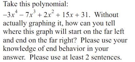 Take this polynomial:
-3x² - 7x³ + 2x² + 15x+31. Without
actually graphing it, how can you tell
where this graph will start on the far left
and end on the far right? Please use your
knowledge of end behavior in your
answer. Please use at least 2 sentences.