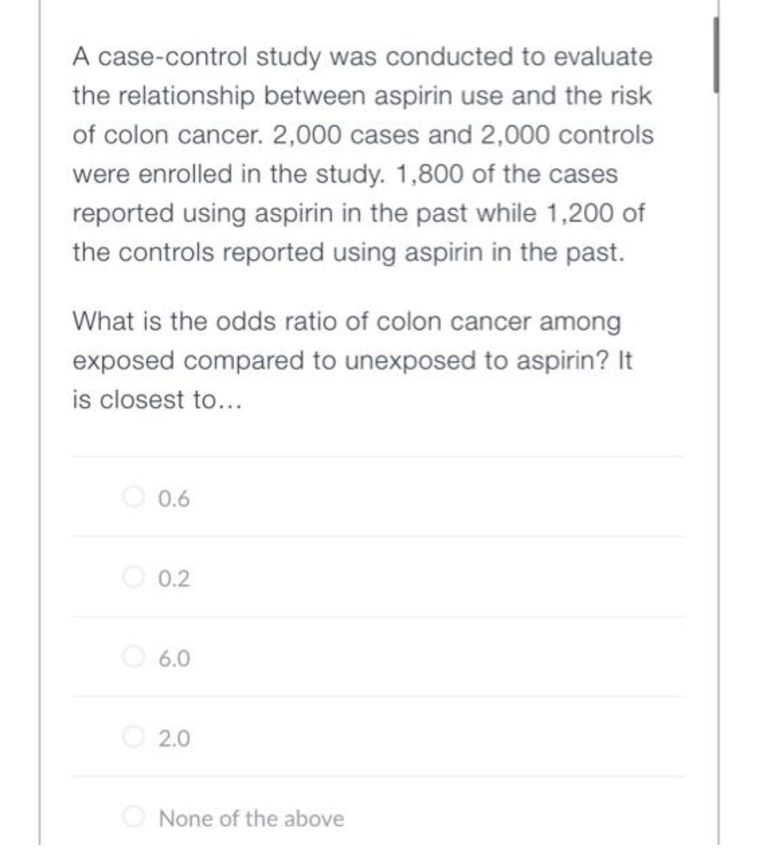 A case-control study was conducted to evaluate
the relationship between aspirin use and the risk
of colon cancer. 2,000 cases and 2,000 controls
were enrolled in the study. 1,800 of the cases
reported using aspirin in the past while 1,200 of
the controls reported using aspirin in the past.
What is the odds ratio of colon cancer among
exposed compared to unexposed to aspirin? It
is closest to...
O 0.6
O 0.2
O6.0
2.0
O None of the above
