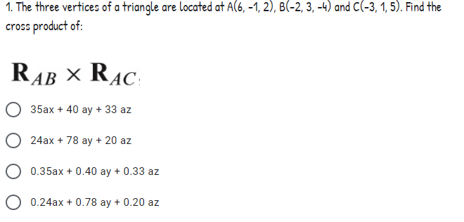 1. The three vertices of a triangle are located at A(6, -1, 2), B(-2, 3, -4) and C(-3, 1, 5). Find the
cross product of:
RAB X RAC:
35ax + 40 ay + 33 az
24ax + 78 ay + 20 az
O 0.35ax + 0.40 ay + 0.33 az
O 0.24ax + 0.78 ay + 0.20 az
