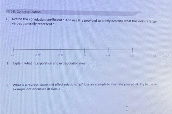 Part B: Communication
1. Define the correlation coefficient? And use line provided to briefly describe what the various range
values generally represent?
0.67
033
0.2
0.67
2. Explain what interpolation and extrapolation mean.
3. What is a reverse cause and effect relationship? Use an example to illustrate your point. Try to use an
example not discussed in class. E
