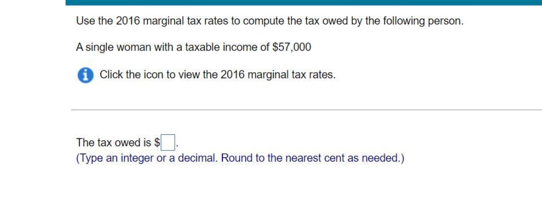 Use the 2016 marginal tax rates to compute the tax owed by the following person.
A single woman with a taxable income of $57,000
i Click the icon to view the 2016 marginal tax rates.
The tax owed is $.
(Type an integer or a decimal. Round to the nearest cent as needed.)
