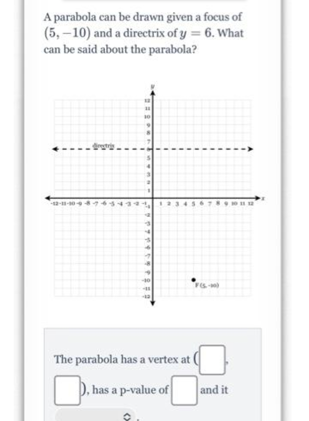 A parabola can be drawn given a focus of
(5,-10) and a directrix of y = 6. What
can be said about the parabola?
12
11
10
directrix
-12-11-10-9-8-7
12
565
930 11 12
-10
F(S-0)
-12
The parabola has a vertex at
D, has a p-value of
and it
