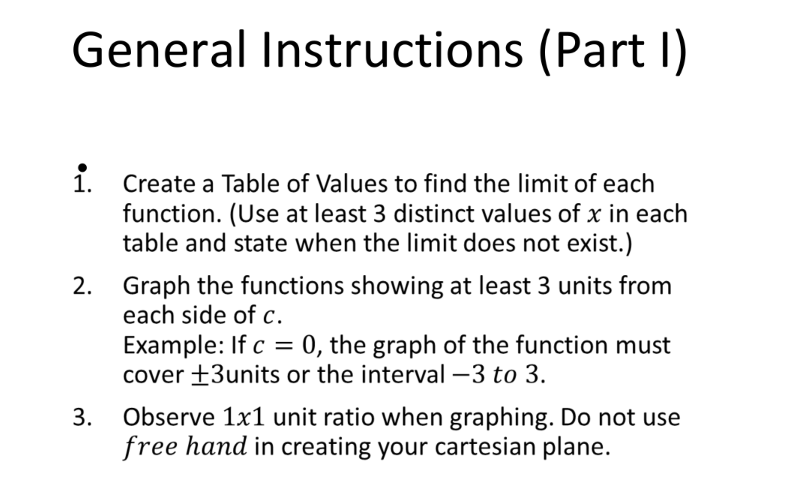 General Instructions (Part I)
1. Create a Table of Values to find the limit of each
function. (Use at least 3 distinct values of x in each
table and state when the limit does not exist.)
Graph the functions showing at least 3 units from
each side of c.
2.
Example: If c = 0, the graph of the function must
cover ±3units or the interval –3 to 3.
Observe 1x1 unit ratio when graphing. Do not use
free hand in creating your cartesian plane.
3.
