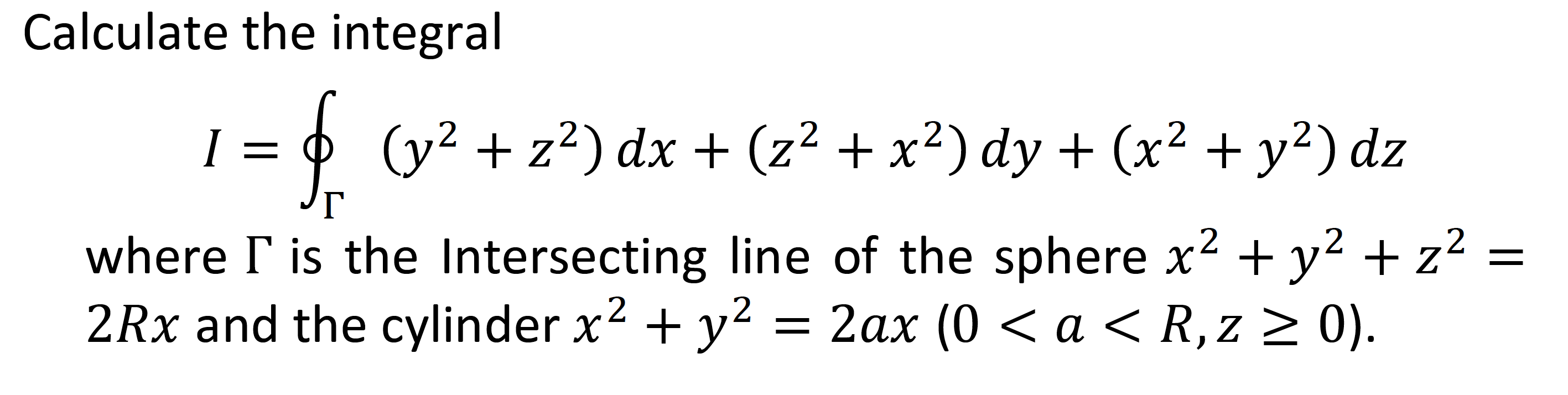 Calculate the integral
I =
= • (y² + z²) dx + (z² + x²) dy + (x² + y²) dz
where I is the Intersecting line of the sphere x2 + y2 + z2 =
2Rx and the cylinder x2 + y² = 2ax (0 < a < R, z > 0).
