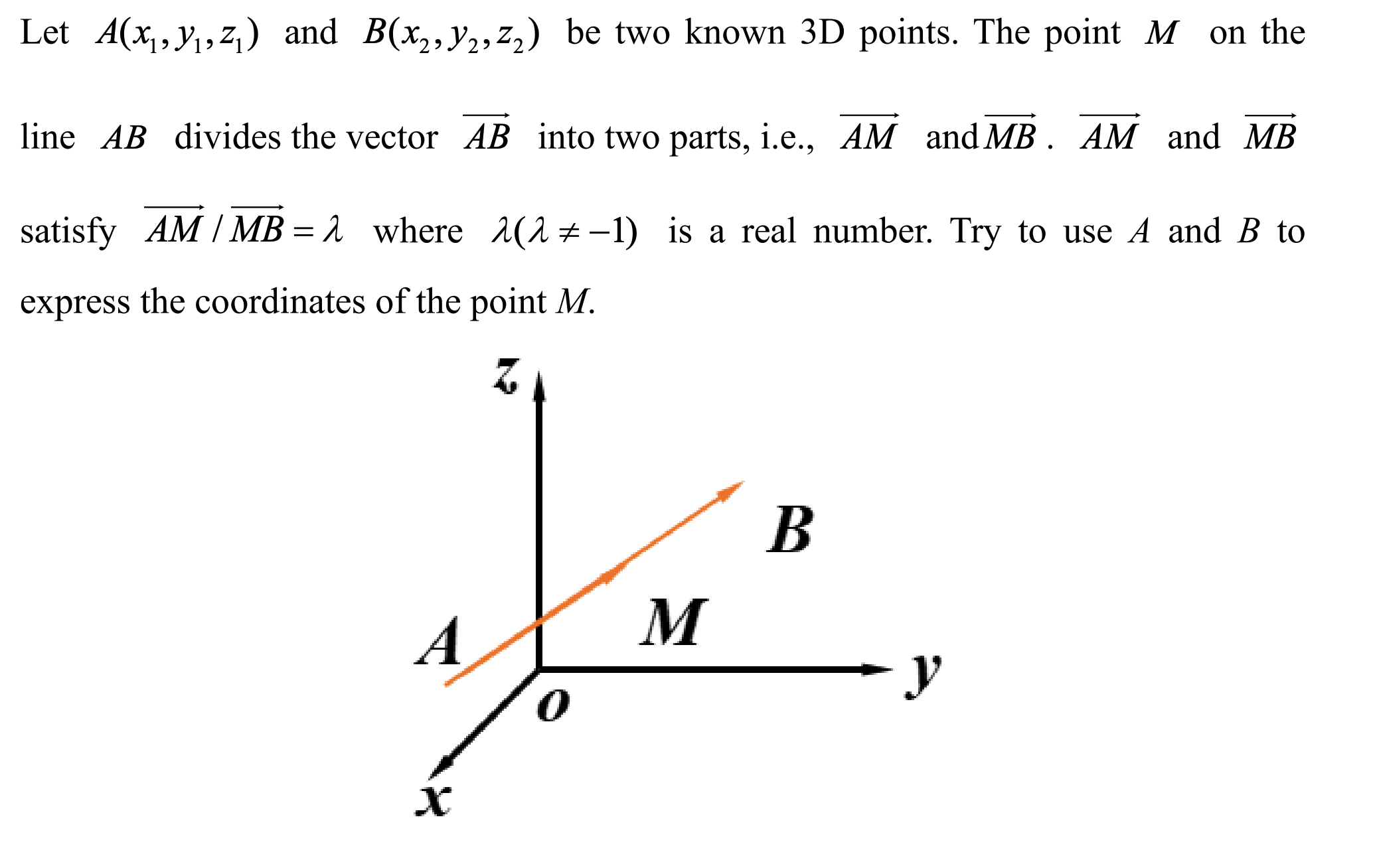 Let A(x,y,,z) and B(x,,y2; z,) be two known 3D points. The point M on the
line AB divides the vector AB into two parts, i.e.., AM and MB . AM and MB
satisfy AM / MB = 1 where (1±-1) is a real number. Try to use A and B to
express the coordinates of the point M.
