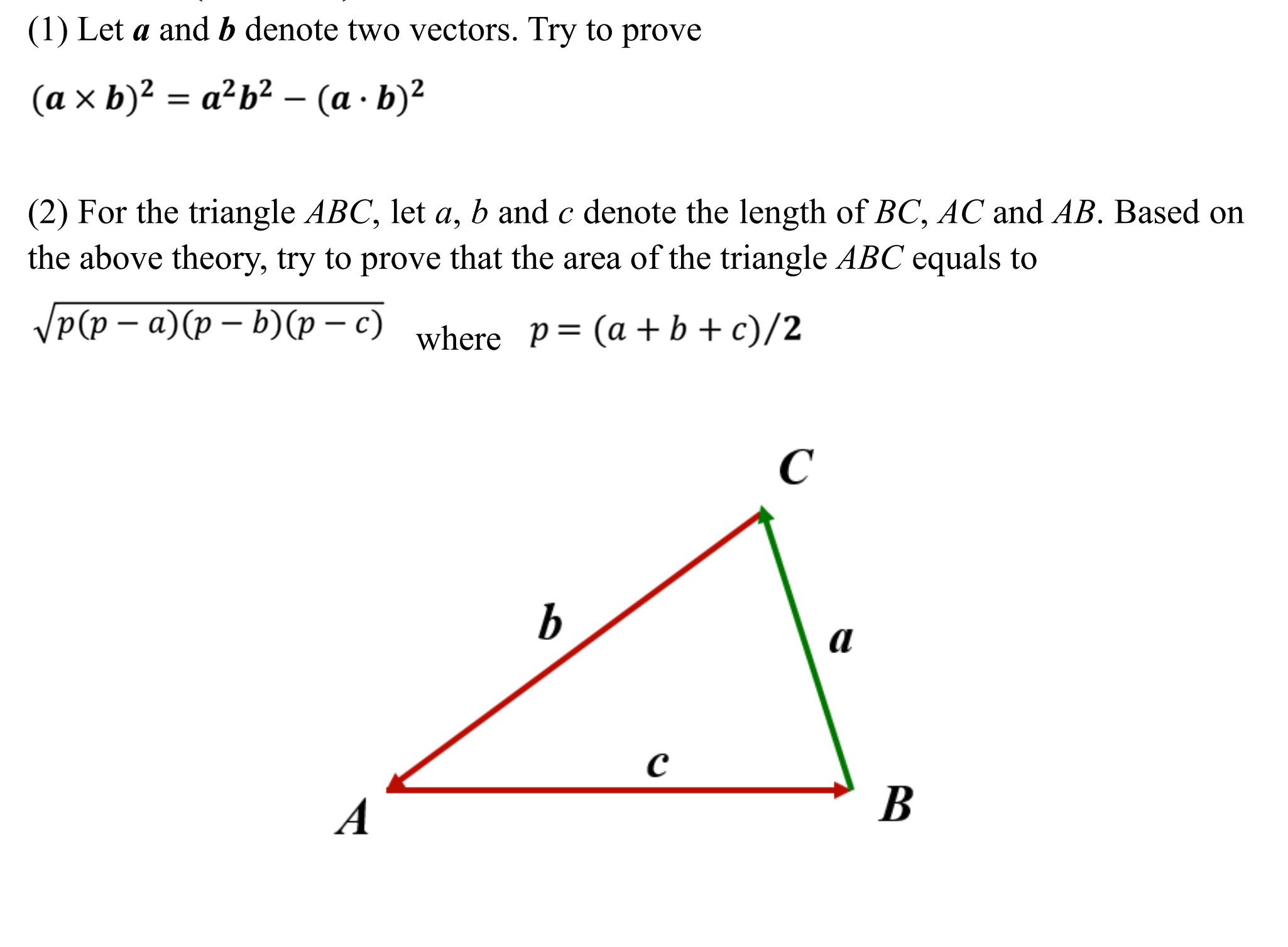(1) Let a and b denote two vectors. Try to prove
(a x b)²
= a²b² – (a · b)²
(2) For the triangle ABC, let a, b and c denote the length of BC, AC and AB. Based on
the above theory, try to prove that the area of the triangle ABC equals to
VP(p – a)(p – b)(p – c) where p= (a+b+c)/2
B
