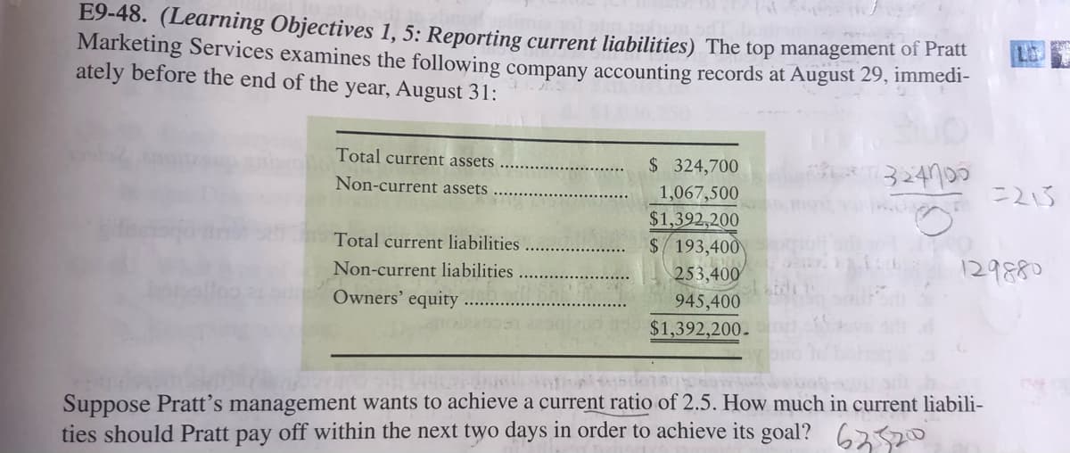E9-48. (Learning Objectives 1, 5: Reporting current liabilities) The top management of Hat
Marketing Services examines the following company accounting records at August 29, immedi-
ately before the end of the year, August 31:
Total current assets
$ 324,700
324790
Non-current assets
1,067,500
$1,392,200
Total current liabilities
$/193,400
129880
Non-current liabilities
253,400
Owners' equity
945,400
$1,392,200.
Suppose Pratt's management wants to achieve a current ratio of 2.5. How much in current liabili-
ties should Pratt pay off within the next two days in order to achieve its goal? 6220
