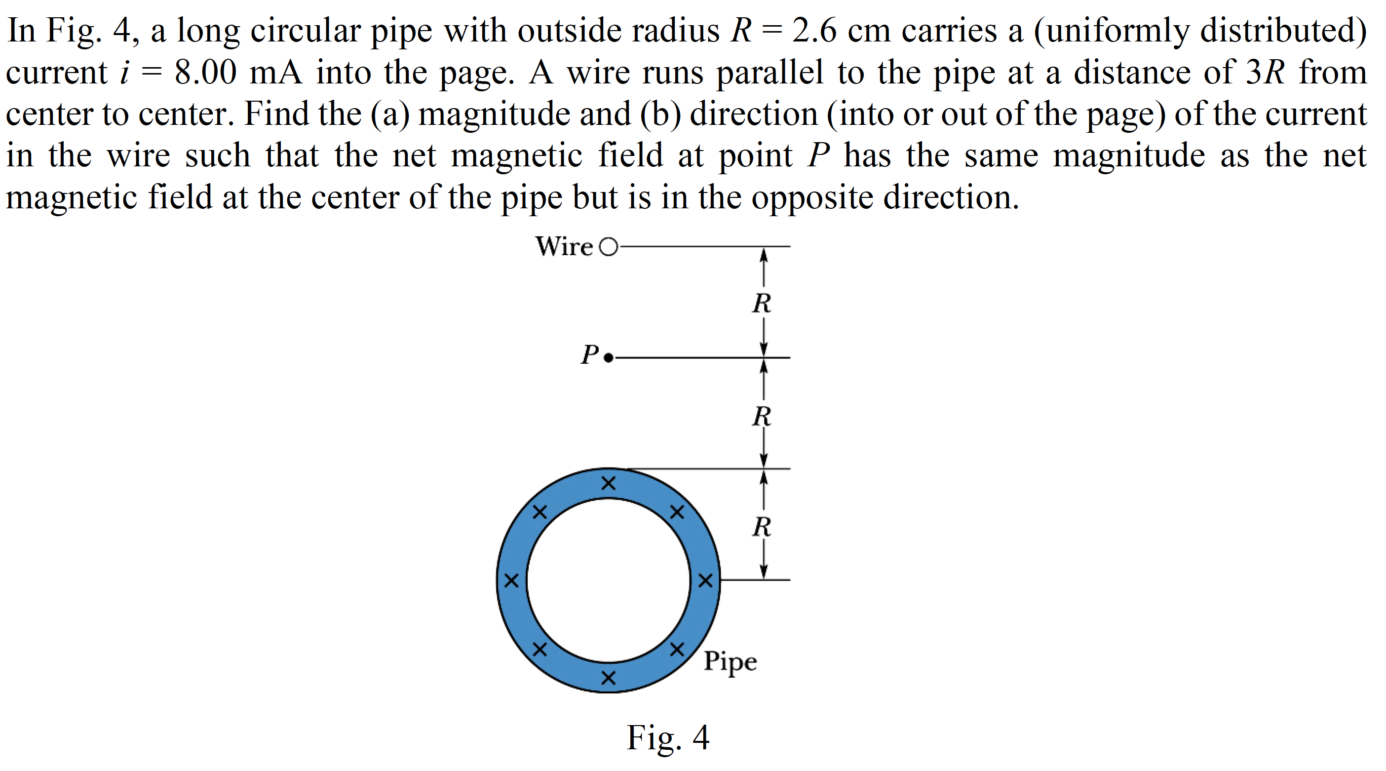In Fig. 4, a long circular pipe with outside radius R = 2.6 cm carries a (uniformly distributed)
current i = 8.00 mA into the page. A wire runs parallel to the pipe at a distance of 3R from
center to center. Find the (a) magnitude and (b) direction (into or out of the page) of the current
in the wire such that the net magnetic field at point P has the same magnitude as the net
magnetic field at the center of the pipe but is in the opposite direction.
Wire O-
P.-
х
X.
Pipe
Fig. 4
