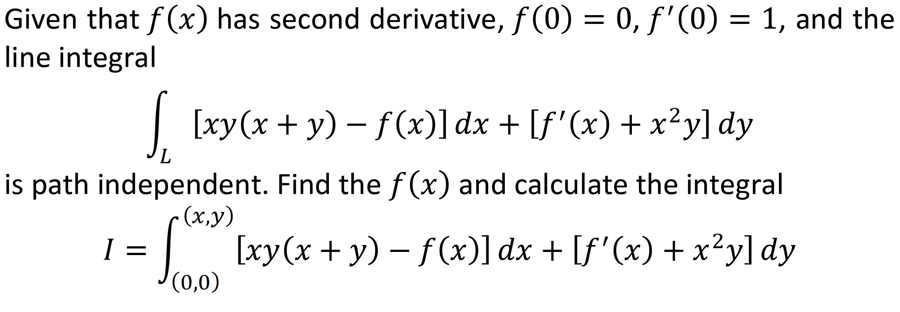 Given that f(x) has second derivative, f(0) = 0, f'(0) = 1, and the
line integral
| [xy(x + y) – f(x)]dx + [f'(x) + x²y] dy
is path independent. Find thef (x) and calculate the integral
- (x,y)
| [xy(x + y) - f (x)] dx + [f'(x) + x²y] dy
J(0,0)
