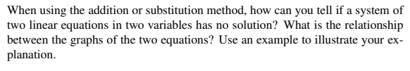 When using the addition or substitution method, how can you tell if a system of
two linear equations in two variables has no solution? What is the relationship
between the graphs of the two equations? Use an example to illustrate your ex-
planation.
