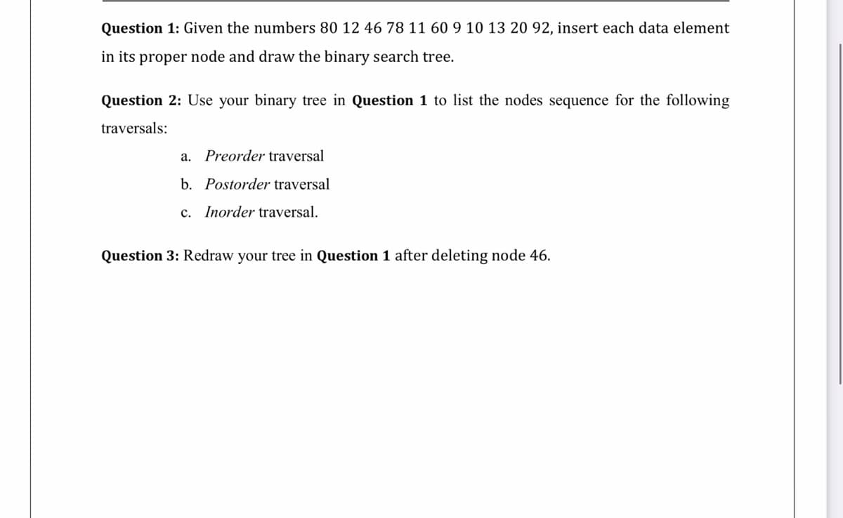 Question 1: Given the numbers 80 12 46 78 11 60 9 10 13 20 92, insert each data element
in its proper node and draw the binary search tree.
Question 2: Use your binary tree in Question 1 to list the nodes sequence for the following
traversals:
a. Preorder traversal
b. Postorder traversal
c. Inorder traversal.
Question 3: Redraw your tree in Question 1 after deleting node 46.
