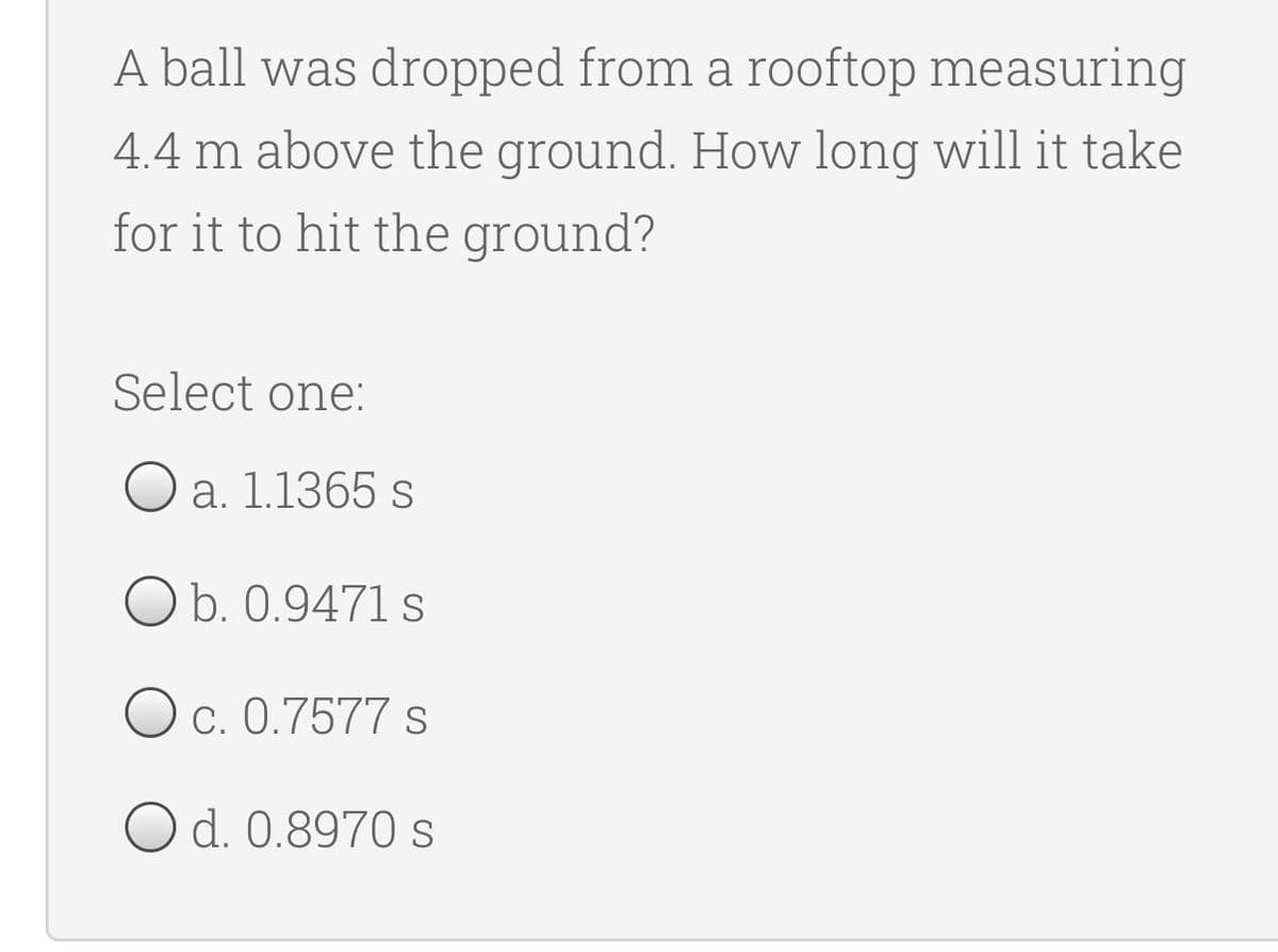 A ball was dropped from a rooftop measuring
4.4 m above the ground. How long will it take
for it to hit the ground?
Select one:
O a. 1.1365 s
O b. 0.9471 s
O c. 0.7577 s
O d. 0.8970 s
