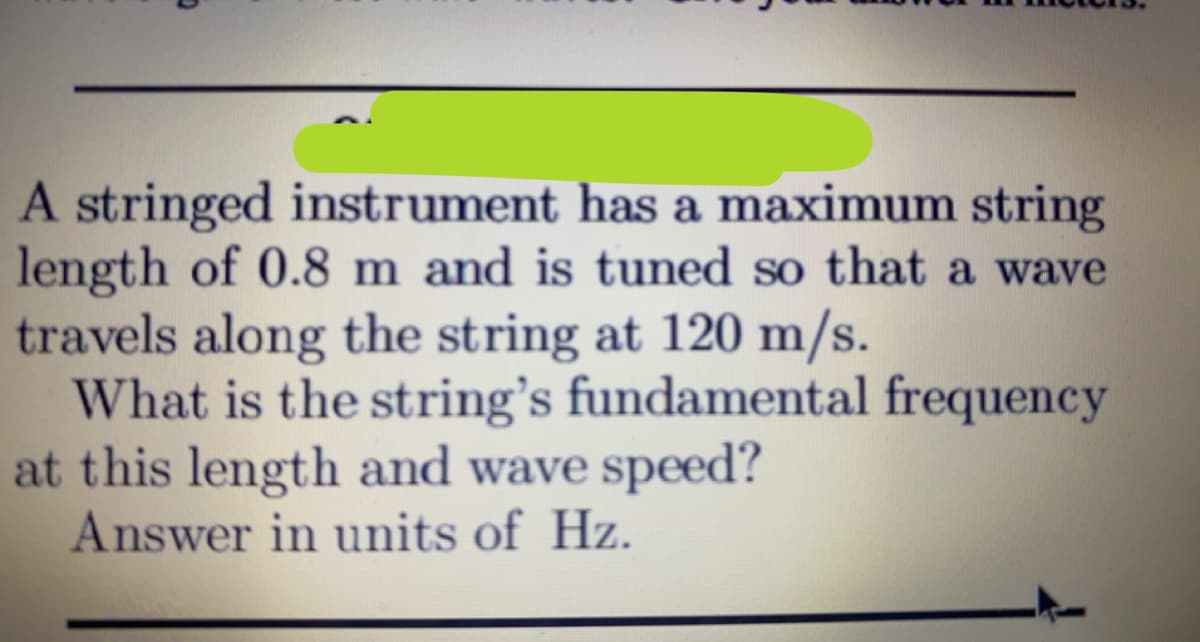 A stringed instrument has a maximum string
length of 0.8 m and is tuned so that a wave
travels along the string at 120 m/s.
What is the string's fundamental frequency
at this length and wave speed?
Answer in units of Hz.
