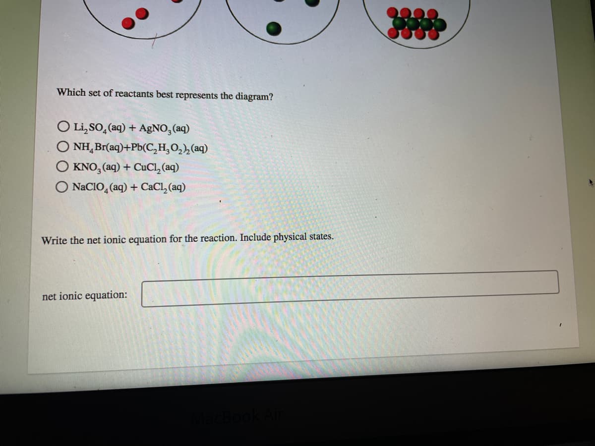 Which set of reactants best represents the diagram?
Li, SO, (aq) + AgNO, (aq)
NH, Br(aq)+Pb(C,H,O,,(aq)
KNO, (aq) + CUCL, (aq)
NACIO, (aq) + CACI, (aq)
Write the net ionic equation for the reaction. Include physical states.
net ionic equation:
