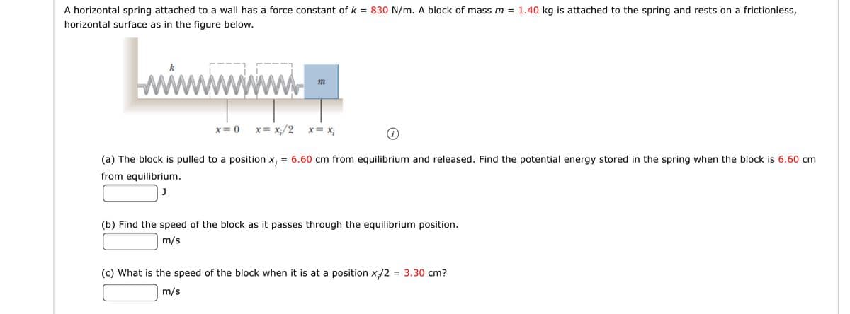 A horizontal spring attached to a wall has a force constant of k = 830 N/m. A block of mass m = 1.40 kg is attached to the spring and rests on a frictionless,
horizontal surface as in the figure below.
wwwww
m
x= 0
x= x;/2
x= X;
(a) The block is pulled to a position x;
= 6.60 cm from equilibrium and released. Find the potential energy stored in the spring when the block is 6.60 cm
from equilibrium.
J
(b) Find the speed of the block as it passes through the equilibrium position.
m/s
(c) What is the speed of the block when it is at a position x/2
3.30 cm?
m/s
