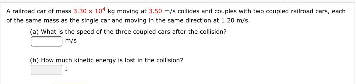 A railroad car of mass 3.30 × 104 kg moving at 3.50 m/s collides and couples with two coupled railroad cars, each
of the same mass as the single car and moving in the same direction at 1.20 m/s.
(a) What is the speed of the three coupled cars after the collision?
m/s
(b) How much kinetic energy is lost in the collision?
J

