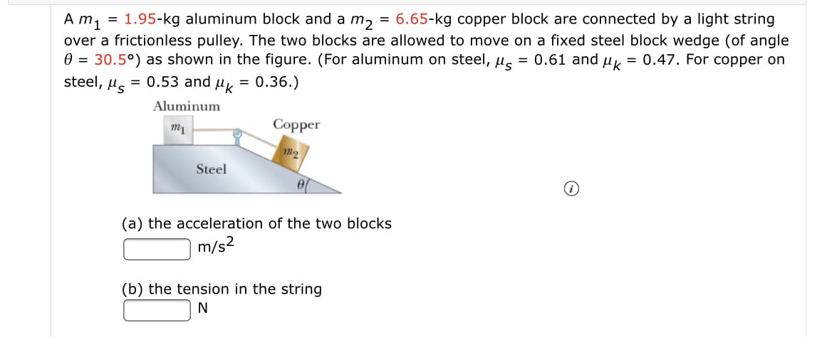 A m, = 1.95-kg aluminum block and a m, = 6.65-kg copper block are connected by a light string
over a frictionless pulley. The two blocks are allowed to move on a fixed steel block wedge (of angle
0 = 30.5°) as shown in the figure. (For aluminum on steel, us = 0.61 and uy = 0.47. For copper on
steel, Hs
= 0.53 and
= 0.36.)
Aluminum
Сopper
Steel
(a) the acceleration of the two blocks
m/s2
(b) the tension in the string
