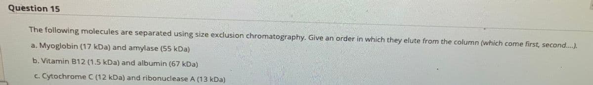 Question 15
The following molecules are separated using size exclusion chromatography. Give an order in which they elute from the column (which come first, second..).
a. Myoglobin (17 kDa) and amylase (55 kDa)
b. Vitamin B12 (1.5 kDa) and albumin (67 kDa)
c. Cytochrome C (12 kDa) and ribonuclease A (13 kDa)
