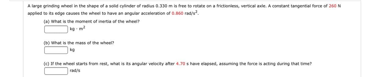A large grinding wheel in the shape of a solid cylinder of radius 0.330 m is free to rotate on a frictionless, vertical axle. A constant tangential force of 260 N
applied to its edge causes the wheel to have an angular acceleration of 0.860 rad/s.
(a) What is the moment of inertia of the wheel?
kg • m2
(b) What is the mass of the wheel?
kg
(c) If the wheel starts from rest, what is its angular velocity after 4.70 s have elapsed, assuming the force is acting during that time?
rad/s
