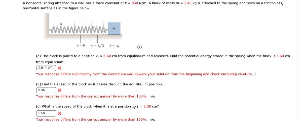 A horizontal spring attached to a wall has a force constant of k = 830 N/m. A block of mass m = 1.40 kg is attached to the spring and rests on a frictionless,
horizontal surface as in the figure below.
wiwwwww.
x= 0
x = x;/2
x= X;
(a) The block is pulled to a position x; = 6.60 cm from equilibrium and released. Find the potential energy stored in the spring when the block is 6.60 cm
from equilibrium.
2.91*10**- >X
Your response differs significantly from the correct answer. Rework your solution from the beginning and check each step carefully. J
(b) Find the speed of the block as it passes through the equilibrium position.
6.45
Your response differs from the correct answer by more than 100%. m/s
(c) What is the speed of the block when it is at a position x/2
3.30 cm?
5.58
Your response differs from the correct answer by more than 100%. m/s
