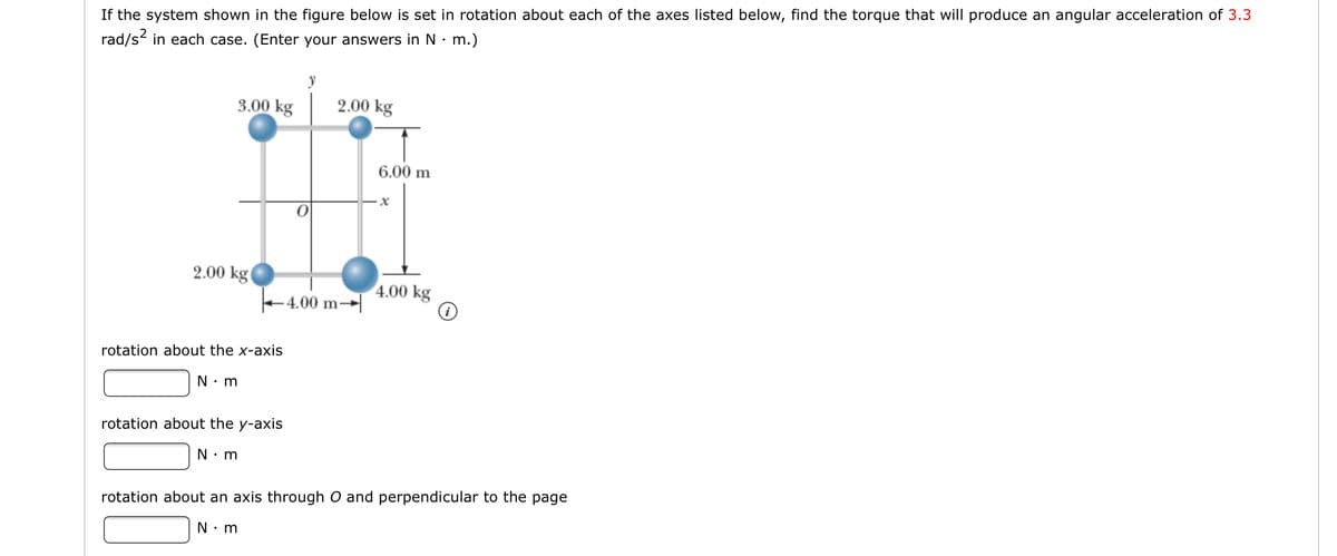 If the system shown in the figure below is set in rotation about each of the axes listed below, find the torque that will produce an angular acceleration of 3.3
rad/s in each case. (Enter your answers in N• m.)
y
3.00 kg
2.00 kg
6.00 m
2.00 kg(
4.00 kg
+4.00 m→|
rotation about the x-axis
N: m
rotation about the y-axis
N: m
rotation about an axis through O and perpendicular to the page
N: m
