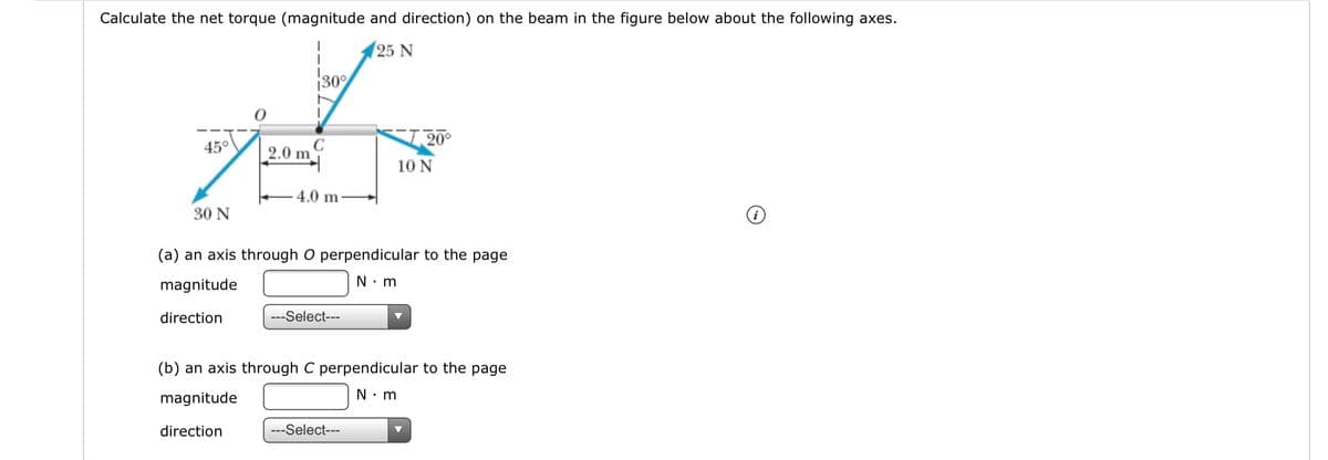 Calculate the net torque (magnitude and direction) on the beam in the figure below about the following axes.
25 N
30%
20°
45°
2.0 m
10 N
4.0 m
30 N
(a) an axis through O perpendicular to the page
magnitude
N: m
direction
---Select---
(b) an axis through C perpendicular to the page
magnitude
N: m
direction
---Select---
