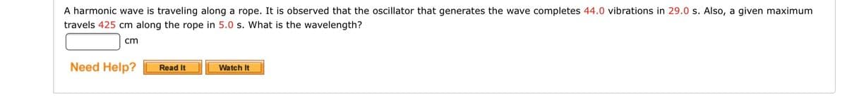 A harmonic wave is traveling along a rope. It is observed that the oscillator that generates the wave completes 44.0 vibrations in 29.0 s. Also, a given maximum
travels 425 cm along the rope in 5.0 s. What is the wavelength?
cm
Need Help?
Read It
Watch It
