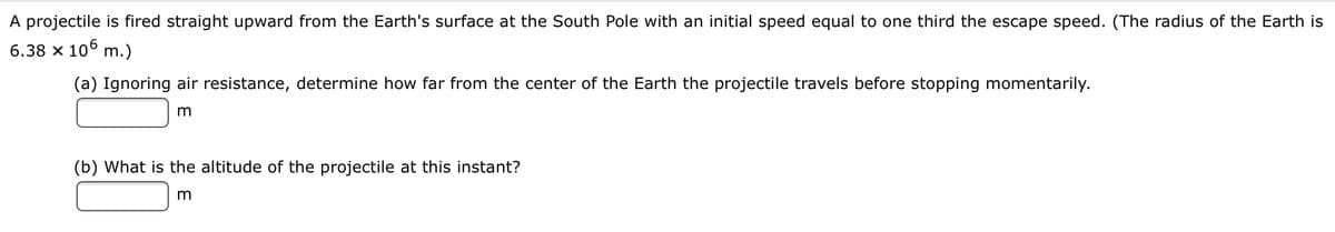A projectile is fired straight upward from the Earth's surface at the South Pole with an initial speed equal to one third the escape speed. (The radius of the Earth is
6.38 x 10° m.)
(a) Ignoring air resistance, determine how far from the center of the Earth the projectile travels before stopping momentarily.
(b) What is the altitude of the projectile at this instant?
