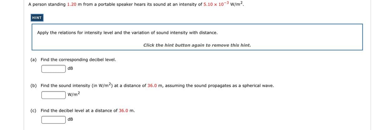 A person standing 1.20 m from a portable speaker hears its sound at an intensity of 5.10 x 10¬3 W/m2.
HINT
Apply the relations for intensity level and the variation of sound intensity with distance.
Click the hint button again to remove this hint.
(a) Find the corresponding decibel level.
dB
(b) Find the sound intensity (in W/m2) at a distance of 36.0 m, assuming the sound propagates as a spherical wave.
W/m2
(c) Find the decibel level at a distance of 36.0 m.
dB
