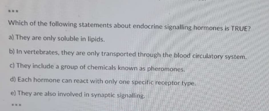 ***
Which of the following statements about endocrine signalling hormones is TRUE?
a) They are only soluble in lipids.
b) In vertebrates, they are only transported through the blood circulatory system.
c) They include a group of chemicals known as pheromones.
d) Each hormone can react with only one specific receptor type.
e) They are also involved in synaptic signalling.
