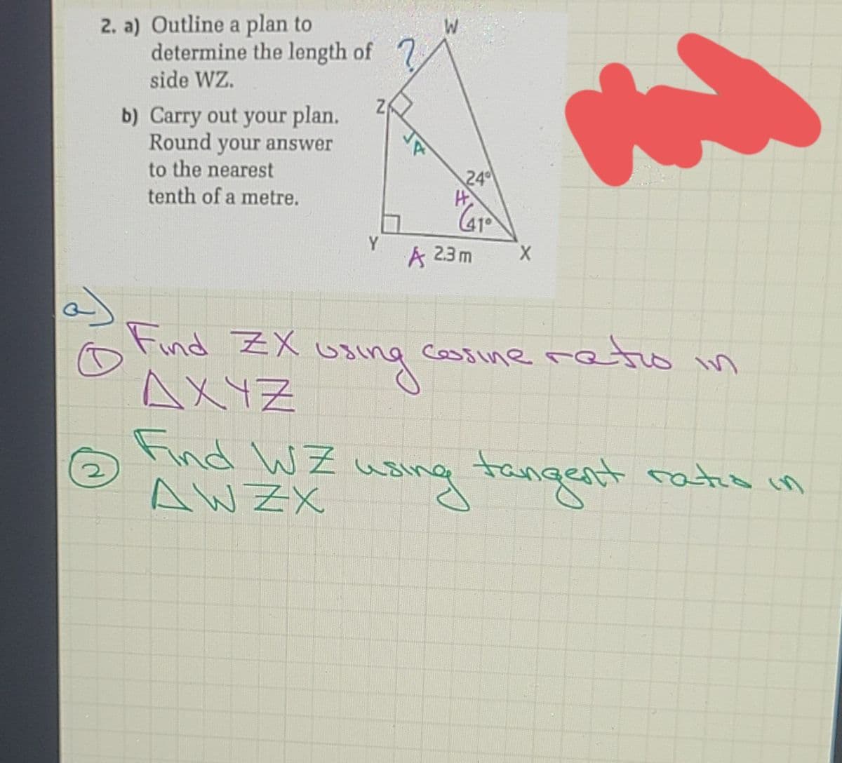 2. a) Outline a plan to
determine the length of
side WZ.
b) Carry out your plan.
Round your answer
to the nearest
tenth of a metre.
24
Y
A 23m
Find ZX u
uaing
AXYZ
cossine reto in
n
Find W Z
AW ZX
wsing tangent ratio in

