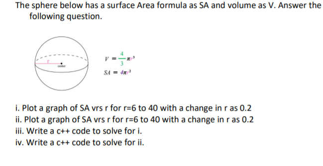 The sphere below has a surface Area formula as SA and volume as V. Answer the
following question.
eter
SA = 4a
i. Plot a graph of SA vrs r for r=6 to 40 with a change in r as 0.2
ii. Plot a graph of SA vrs r for r=6 to 40 with a change in r as 0.2
iii. Write a c++ code to solve for i.
iv. Write a c++ code to solve for ii.
