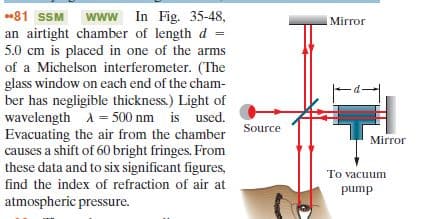 www In Fig. 35-48,
an airtight chamber of length d
5.0 cm is placed in one of the arms
of a Michelson interferometer. (The
glass window on each end of the cham-
ber has negligible thickness.) Light of
wavelength A = 500 nm is used.
Evacuating the air from the chamber
causes a shift of 60 bright fringes. From
these data and to six significant figures,
81 SSM
Mirror
%3D
Source
Mirror
To vacuum
find the index of refraction of air at
pump
atmospheric pressure.
