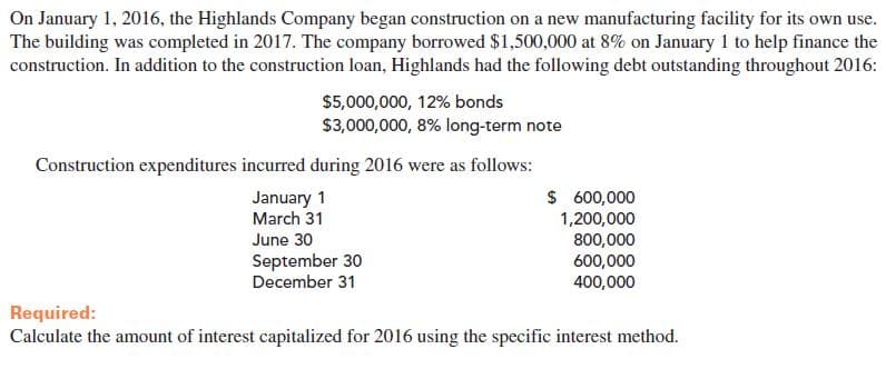 On January 1, 2016, the Highlands Company began construction on a new manufacturing facility for its own use.
The building was completed in 2017. The company borrowed $1,500,000 at 8% on January 1 to help finance the
construction. In addition to the construction loan, Highlands had the following debt outstanding throughout 2016:
$5,000,000, 12% bonds
$3,000,000, 8% long-term note
Construction expenditures incurred during 2016 were as follows:
January 1
March 31
$ 600,000
1,200,000
800,000
600,000
400,000
June 30
September 30
December 31
Required:
Calculate the amount of interest capitalized for 2016 using the specific interest method.
