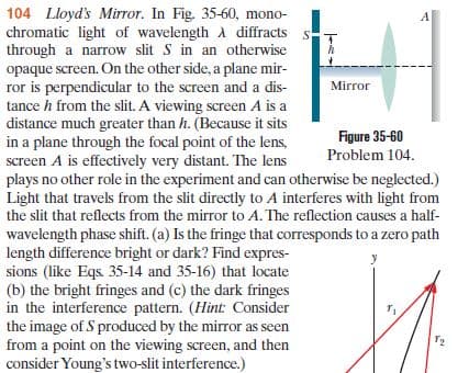 104 Lloyd's Mirror. In Fig. 35-60, mono-
chromatic light of wavelength A diffracts s-
through a narrow slit S in an otherwise
opaque screen. On the other side, a plane mir-
ror is perpendicular to the screen and a dis-
tance h from the slit. A viewing screen A is a
distance much greater than h. (Because it sits
in a plane through the focal point of the lens,
screen A is effectively very distant. The lens
plays no other role in the experiment and can otherwise be neglected.)
Light that travels from the slit directly to A interferes with light from
the slit that reflects from the mirror to A. The reflection causes a half-
A
Mirror
Figure 35-60
Problem 104.
wavelength phase shift. (a) Is the fringe that corresponds to a zero path
length difference bright or dark? Find expres-
sions (like Eqs. 35-14 and 35-16) that locate
(b) the bright fringes and (c) the dark fringes
in the interference pattern. (Hint: Consider
the image of S produced by the mirror as seen
from a point on the viewing screen, and then
consider Young's two-slit interference.)
