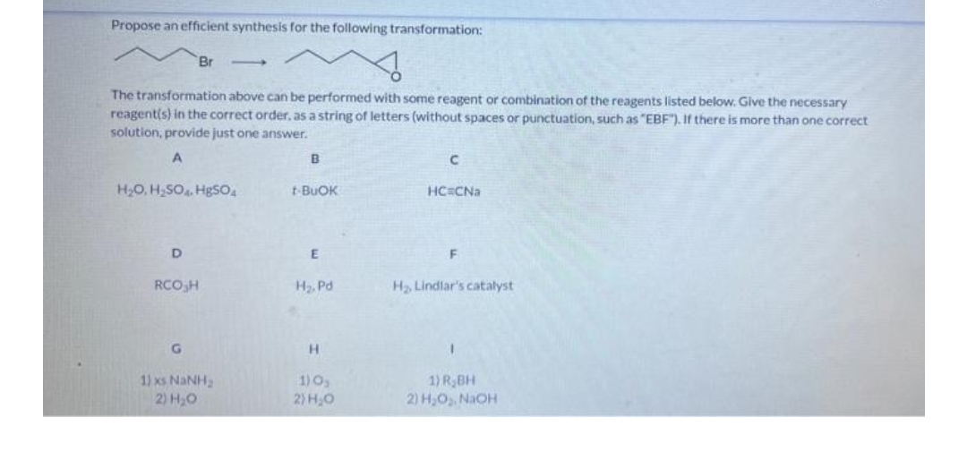 Propose an efficient synthesis for the following transformation:
Br
The transformation above can be performed with some reagent or combination of the reagents listed below. Give the necessary
reagent(s) in the correct order, as a string of letters (without spaces or punctuation, such as "EBF"). If there is more than one correct
solution, provide just one answer.
A
B
H2O, H,SO HgSO,
t-BUOK
HC CNa
D
RCO,H
H, Pd
H Lindlar's catalyst
H.
1) xs NaNH2
2) H,0
1) RBH
2) H,O,. NaOH
1)O
2) H0
