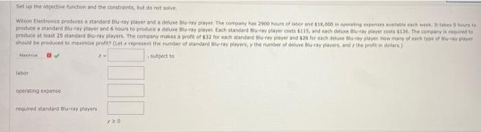 Set up the objective function and the constraints, but do not solve.
Wison Electronics produces a standard Blu-ray player and a deluxe Blu-ray player. The comoany has 2900 hours ef isbor and 18,000 in aperatng espenses availanle each week It takes b5 hours to
produce a standard Blu-ray player and 6 hours to preduce a deluxe Blu-ray player Each standard u-ray player casta 15, and each deluxe Biu-ray player costs SI36 The company is requred to
produce at least 25 standard Blu-ray players. The company makes a profit of $32 for each standard u-ray plaver and $26 for each delue Blu-ray playen How many of esch type of Blu-ray plarer
should be preduced to masimie profe? (Let represent the number of standard Blu-ray players, y the number of deluve Bla-ray piayers, and z the prot in dolars)
Maxinie
sutject to
labor
operating expense
required standard Bu-ray players
v20
