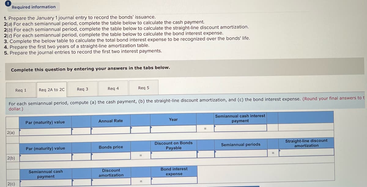 Required information
1. Prepare the January 1 journal entry to record the bonds' issuance.
2(a) For each semiannual period, complete the table below to calculate the cash payment.
2(b) For each semiannual period, complete the table below to calculate the straight-line discount amortization.
2(c) For each semiannual period, complete the table below to calculate the bond interest expense.
3. Complete the below table to calculate the total bond interest expense to be recognized over the bonds' life.
4. Prepare the first two years of a straight-line amortization table.
5. Prepare the journal entries to record the first two interest payments.
Complete this question by entering your answers in the tabs below.
Req 1
Req 2A to 2C
Req 3
Req 4
Req 5
For each semiannual period, compute (a) the cash payment, (b) the straight-line discount amortization, and (c) the bond interest expense. (Round your final answers to t
dollar.)
Par (maturity) value
Annual Rate
Year
Semiannual cash interest
payment
2(a)
Discount on Bonds
Payable
Straight-line discount.
amortization
Semiannual periods
Bonds price
Par (maturity) value
2(b)
Semiannual cash.
payment.
Discount
amortization
Bond interest
expense
2(c)
=
=