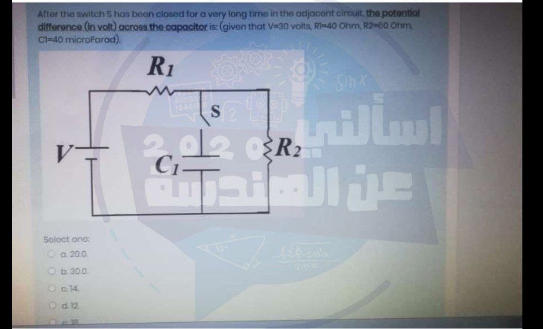 After the switchS has been closed for a very long time in the adjacent circuit, the potential
difference (In volt) across the capacitor is: (given that V=30 volts, RI-40 Ohm, R2-60 Ohm,
Cl=40 microFarad).
R1
SinX
100010
C1-
Saloct one
Oa 20.0.
Ob.30.0.
Oc 14.
Od 12
