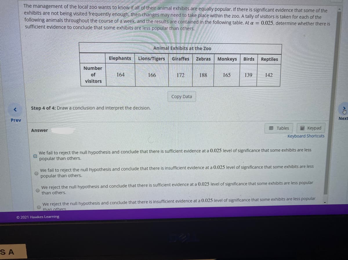 The management of the local zoo wants to know if all of their animal exhibits are equally popular. If there is significant evidence that some of the
exhibits are not being visited frequently enough, then changes may need to take place within the zoo. A tally of visitors is taken for each of the
following animals throughout the course of a week, and the results are contained in the following table. At a = 0.025, determine whether there is
sufficient evidence to conclude that some exhibits are less popular than others.
Animal Exhibits at the Zoo
Elephants Lions/Tigers
Giraffes
Zebras
Monkeys
Birds
Reptiles
Number
of
164
166
172
188
165
139
142
visitors
Copy Data
Step 4 of 4: Draw a conclusion and interpret the decision.
Next
Prev
国 Tables
E Keypad
Answer
Keyboard Shortcuts
We fail to reject the null hypothesis and conclude that there is sufficient evidence at a 0.025 level of significance that some exhibits are less
popular than others.
We fail to reject the null hypothesis and conclude that there is insufficient evidence at a 0.025 level of significance that some exhibits are less
popular than others.
We reject the null hypothesis and conclude that there is sufficient evidence at a 0.025 level of significance that some exhibits are less popular
than others.
We reject the null hypothesis and conclude that there is insufficient evidence at a 0.025 level of significance that some exhibits are less popular
than others
© 2021 Hawkes Learning
SA
