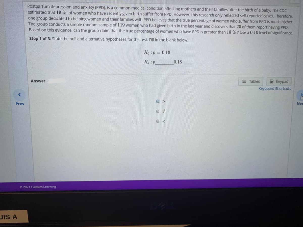 Postpartum depression and anxiety (PPD), is a common medical condition affecting mothers and their families after the birth of a baby. The CDC
estimated that 18 % of women who have recently given birth suffer from PPD. However, this research only reflected self-reported cases. Therefore,
one group dedicated to helping women and their families with PPD believes that the true percentage of women who suffer from PPD is much higher.
The group conducts a simple random sample of 119 women who had given birth in the last year and discovers that 28 of them report having PPD.
Based on this evidence, can the group claim that the true percentage of women who have PPD is greater than 18 % ? Use a 0.10 level of significance.
Step 1 of 3: State the null and alternative hypotheses for the test. Fill in the blank below.
Ho :p = 0.18
Ha:P
0.18
Answer
E Tables
E Keypad
Keyboard Shortcuts
O >
Prev
Nex
© 2021 Hawkes Learning
JIS A
