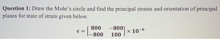 Question 1: Draw the Mohr's circle and find the principal strains and orientation of principal
planes for state of strain given below.
800
-8001
100
X 10-6
E =
-800
