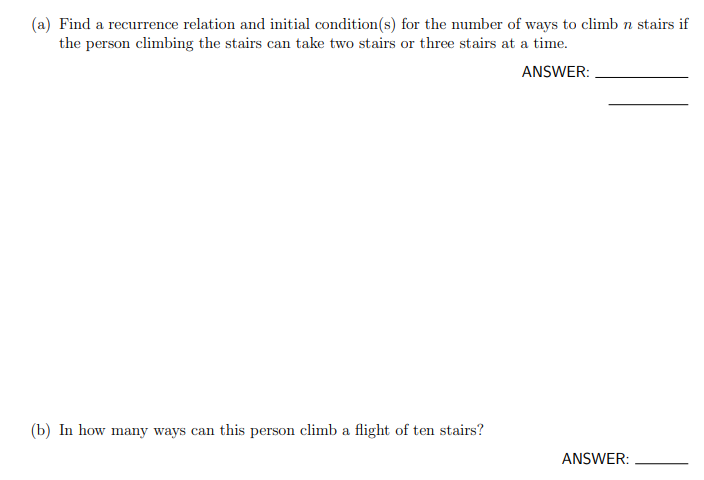 (a) Find a recurrence relation and initial condition(s) for the number of ways to climb n stairs if
the person climbing the stairs can take two stairs or three stairs at a time.
ANSWER:
(b) In how many ways can this person climb a flight of ten stairs?
ANSWER:
