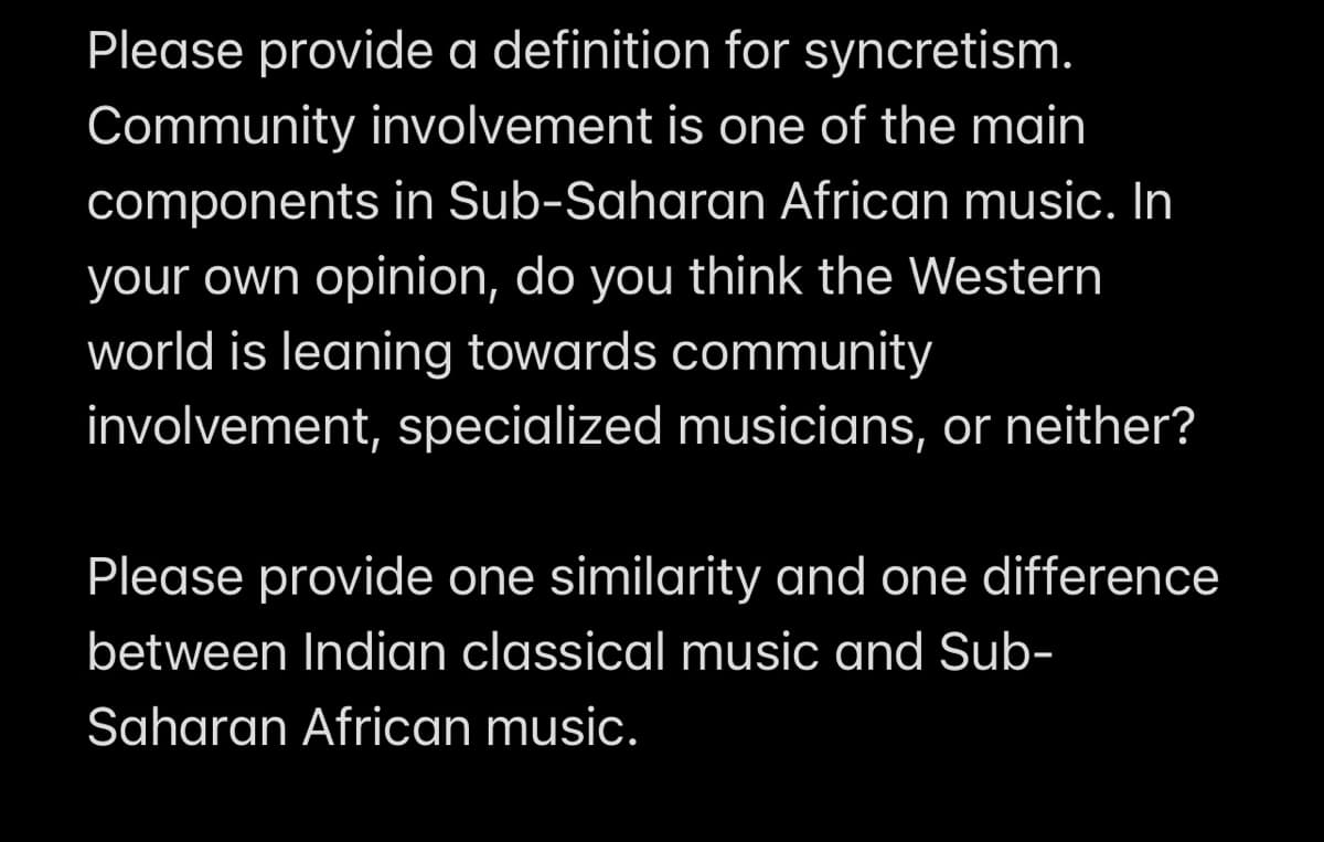 Please provide a definition for syncretism.
Community involvement is one of the main
components in Sub-Saharan African music. In
your own opinion, do you think the Western
world is leaning towards community
involvement, specialized musicians, or neither?
Please provide one similarity and one difference
between Indian classical music and Sub-
Saharan African music.
