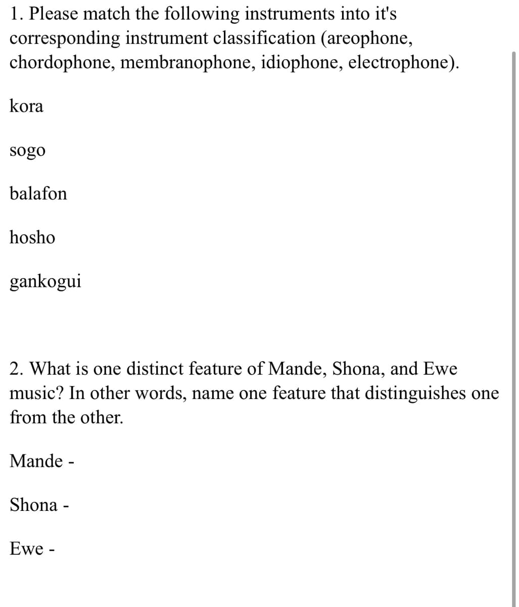 1. Please match the following instruments into it's
corresponding instrument classification (areophone,
chordophone, membranophone, idiophone, electrophone).
kora
sogo
balafon
hosho
gankogui
2. What is one distinct feature of Mande, Shona, and Ewe
music? In other words, name one feature that distinguishes one
from the other.
Mande -
Shona -
Ewe -
