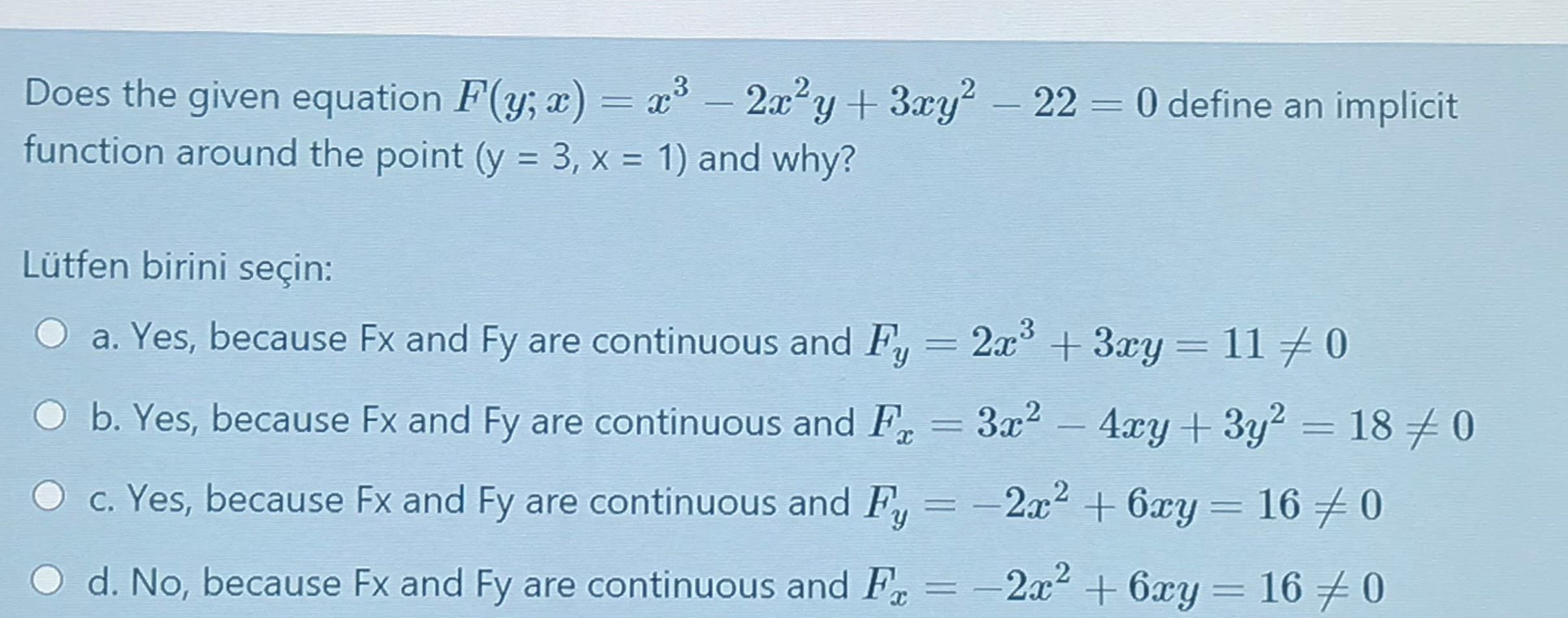 Does the given equation F(y; x) = x° - 2a²y+ 3xy- 22 0 define an implicit
function around the point (y = 3, x = 1) and why?
Lütfen birini seçin:
a. Yes, because Fx and Fy are continuous and F, = 2x +3xy = 110
%3D
b. Yes, because Fx and Fy are continuous and F, = 3x2 - 4xy + 3y2 = 18
c. Yes, because Fx and Fy are continuous and F, = -2x2 + 6xy = 16 0
%3D
d. No, because Fx and Fy are continuous and F, = -2x2 + 6xy = 16 0
%3D
