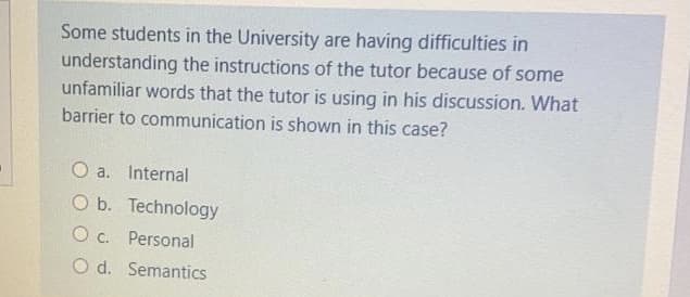 Some students in the University are having difficulties in
understanding the instructions of the tutor because of some
unfamiliar words that the tutor is using in his discussion. What
barrier to communication is shown in this case?
O a. Internal
O b. Technology
O c. Personal
O d. Semantics
