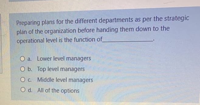 Preparing plans for the different departments as per the strategic
plan of the organization before handing them down to the
operational level is the function of
O a. Lower level managers
O b. Top level managers
O c. Middle level managers
O d. All of the options
